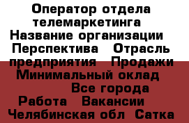 Оператор отдела телемаркетинга › Название организации ­ Перспектива › Отрасль предприятия ­ Продажи › Минимальный оклад ­ 25 000 - Все города Работа » Вакансии   . Челябинская обл.,Сатка г.